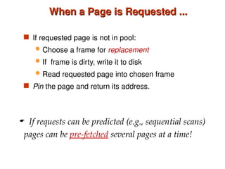 When a Page is Requested ...
When a Page is Requested ...
 If requested page is not in pool:
 Choose a frame for replacement
 If frame is dirty, write it to disk
 Read requested page into chosen frame
 Pin the page and return its address.
 If requests can be predicted (e.g., sequential scans)
pages can be pre-fetched several pages at a time!
 