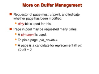 More on Buffer Management
More on Buffer Management
 Requestor of page must unpin it, and indicate
whether page has been modified:
 dirty bit is used for this.
 Page in pool may be requested many times,
 A pin count is used.
 To pin a page, pin_count++
 A page is a candidate for replacement iff pin
count = 0.
 