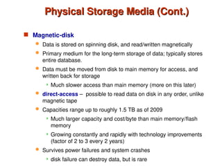 Physical Storage Media (Cont.)
Physical Storage Media (Cont.)
 Magnetic-disk
 Data is stored on spinning disk, and read/written magnetically
 Primary medium for the long-term storage of data; typically stores
entire database.
 Data must be moved from disk to main memory for access, and
written back for storage
 Much slower access than main memory (more on this later)
 direct-access – possible to read data on disk in any order, unlike
magnetic tape
 Capacities range up to roughly 1.5 TB as of 2009
 Much larger capacity and cost/byte than main memory/flash
memory
 Growing constantly and rapidly with technology improvements
(factor of 2 to 3 every 2 years)
 Survives power failures and system crashes
 disk failure can destroy data, but is rare
 
