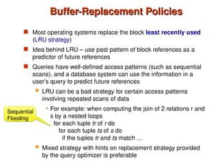 Buffer-Replacement Policies
Buffer-Replacement Policies
 Most operating systems replace the block least recently used
(LRU strategy)
 Idea behind LRU – use past pattern of block references as a
predictor of future references
 Queries have well-defined access patterns (such as sequential
scans), and a database system can use the information in a
user’s query to predict future references
 LRU can be a bad strategy for certain access patterns
involving repeated scans of data
 For example: when computing the join of 2 relations r and
s by a nested loops
for each tuple tr of r do
for each tuple ts of s do
if the tuples tr and ts match …
 Mixed strategy with hints on replacement strategy provided
by the query optimizer is preferable
Sequential
Flooding
 