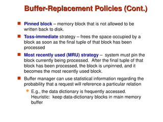 Buffer-Replacement Policies (Cont.)
Buffer-Replacement Policies (Cont.)
 Pinned block – memory block that is not allowed to be
written back to disk.
 Toss-immediate strategy – frees the space occupied by a
block as soon as the final tuple of that block has been
processed
 Most recently used (MRU) strategy – system must pin the
block currently being processed. After the final tuple of that
block has been processed, the block is unpinned, and it
becomes the most recently used block.
 Buffer manager can use statistical information regarding the
probability that a request will reference a particular relation
 E.g., the data dictionary is frequently accessed.
Heuristic: keep data-dictionary blocks in main memory
buffer
 