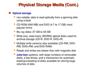 Physical Storage Media (Cont.)
Physical Storage Media (Cont.)
 Optical storage
 non-volatile, data is read optically from a spinning disk
using a laser
 CD-ROM (640 MB) and DVD (4.7 to 17 GB) most
popular forms
 Blu-ray disks: 27 GB to 54 GB
 Write-one, read-many (WORM) optical disks used for
archival storage (CD-R, DVD-R, DVD+R)
 Multiple write versions also available (CD-RW, DVD-
RW, DVD+RW, and DVD-RAM)
 Reads and writes are slower than with magnetic disk
 Juke-box systems, with large numbers of removable
disks, a few drives, and a mechanism for automatic
loading/unloading of disks available for storing large
volumes of data
 