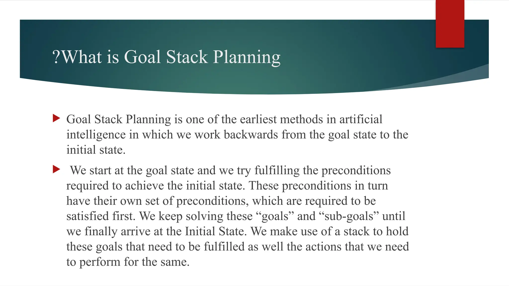 What is Goal Stack Planning
?
 Goal Stack Planning is one of the earliest methods in artificial
intelligence in which we work backwards from the goal state to the
initial state.
 We start at the goal state and we try fulfilling the preconditions
required to achieve the initial state. These preconditions in turn
have their own set of preconditions, which are required to be
satisfied first. We keep solving these “goals” and “sub-goals” until
we finally arrive at the Initial State. We make use of a stack to hold
these goals that need to be fulfilled as well the actions that we need
to perform for the same.
 