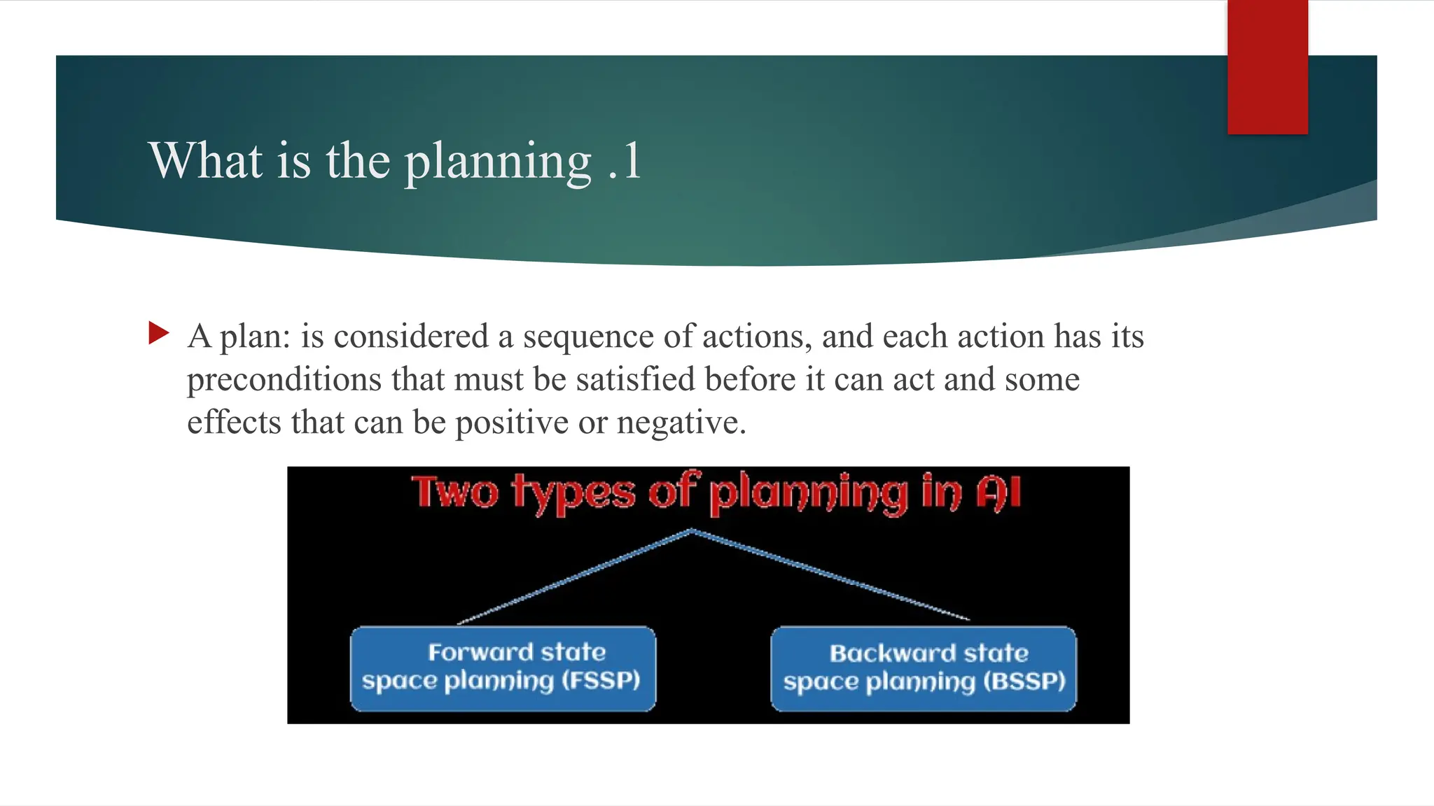 1
.
What is the planning
 A plan: is considered a sequence of actions, and each action has its
preconditions that must be satisfied before it can act and some
effects that can be positive or negative.
 
