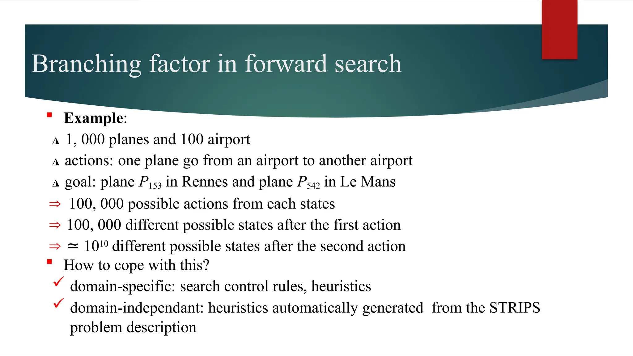 Branching factor in forward search
 Example:
◮ 1, 000 planes and 100 airport
◮ actions: one plane go from an airport to another airport
◮ goal: plane P153 in Rennes and plane P542 in Le Mans
⇒ 100, 000 possible actions from each states
⇒ 100, 000 different possible states after the first action
⇒ ≃ 1010 different possible states after the second action
 How to cope with this?
 domain-specific: search control rules, heuristics
 domain-independant: heuristics automatically generated from the STRIPS
problem description
 