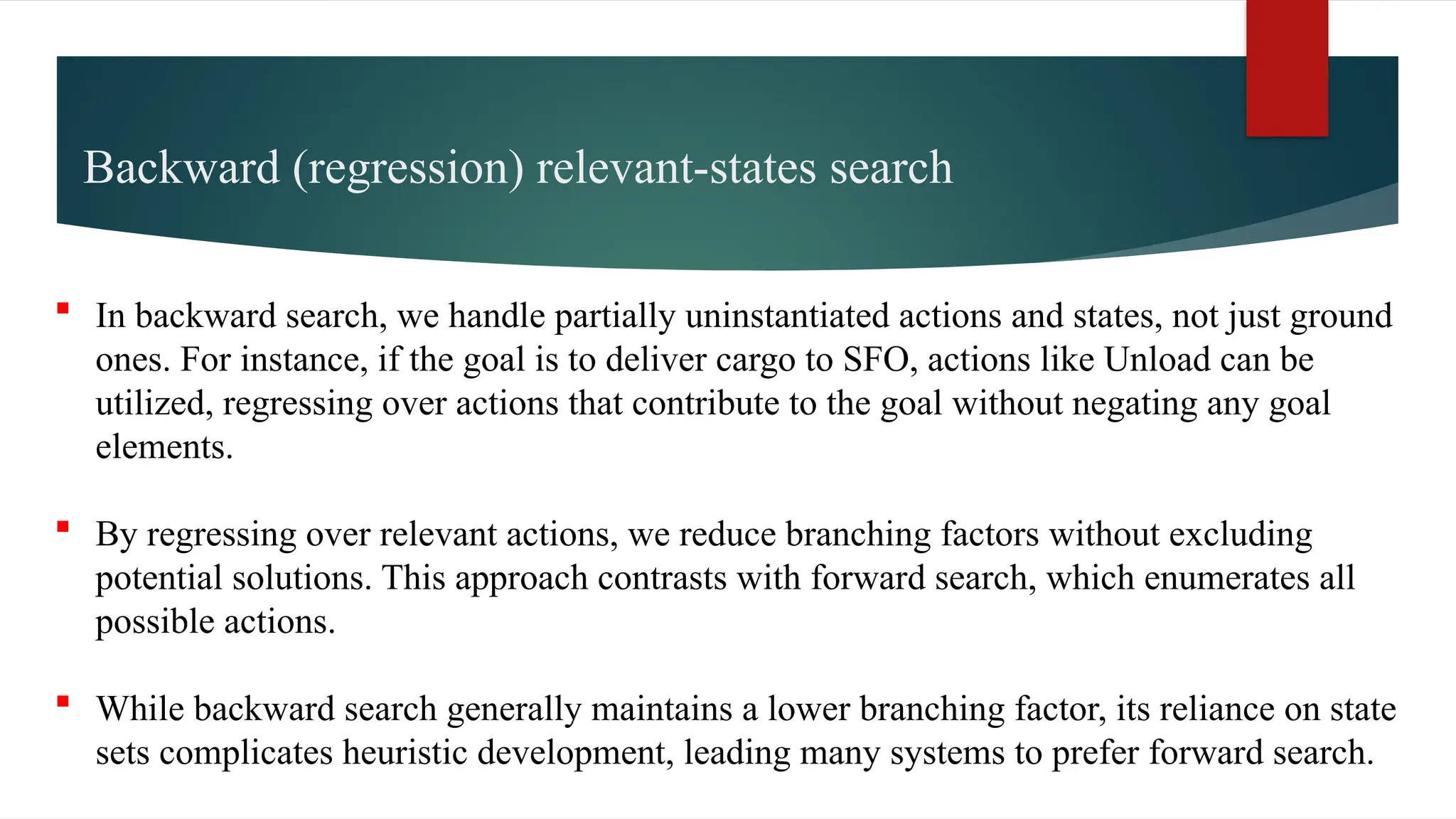  In backward search, we handle partially uninstantiated actions and states, not just ground
ones. For instance, if the goal is to deliver cargo to SFO, actions like Unload can be
utilized, regressing over actions that contribute to the goal without negating any goal
elements.
 By regressing over relevant actions, we reduce branching factors without excluding
potential solutions. This approach contrasts with forward search, which enumerates all
possible actions.
 While backward search generally maintains a lower branching factor, its reliance on state
sets complicates heuristic development, leading many systems to prefer forward search.
Backward (regression) relevant-states search
 