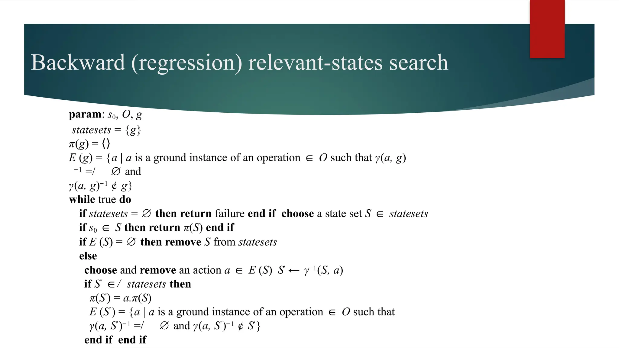 Backward (regression) relevant-states search
param: s0, O, g
statesets = {g}
π(g) = ⟨⟩
E (g) = {a | a is a ground instance of an operation ∈ O such that γ(a, g)
−1 =/ ∅ and
γ(a, g)−1 ¢ g}
while true do
if statesets = ∅ then return failure end if choose a state set S ∈ statesets
if s0 ∈ S then return π(S) end if
if E (S) = ∅ then remove S from statesets
else
choose and remove an action a ∈ E (S) S′ ← γ−1(S, a)
if S′ ∈/ statesets then
π(S′) = a.π(S)
E (S′) = {a | a is a ground instance of an operation ∈ O such that
γ(a, S′)−1 =/ ∅ and γ(a, S′)−1 ¢ S′}
end if end if
 