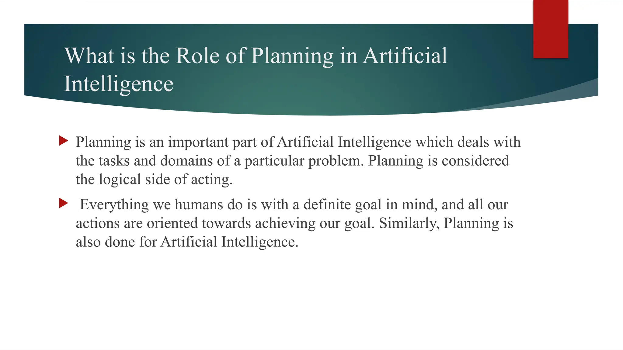 What is the Role of Planning in Artificial
Intelligence
 Planning is an important part of Artificial Intelligence which deals with
the tasks and domains of a particular problem. Planning is considered
the logical side of acting.
 Everything we humans do is with a definite goal in mind, and all our
actions are oriented towards achieving our goal. Similarly, Planning is
also done for Artificial Intelligence.
 