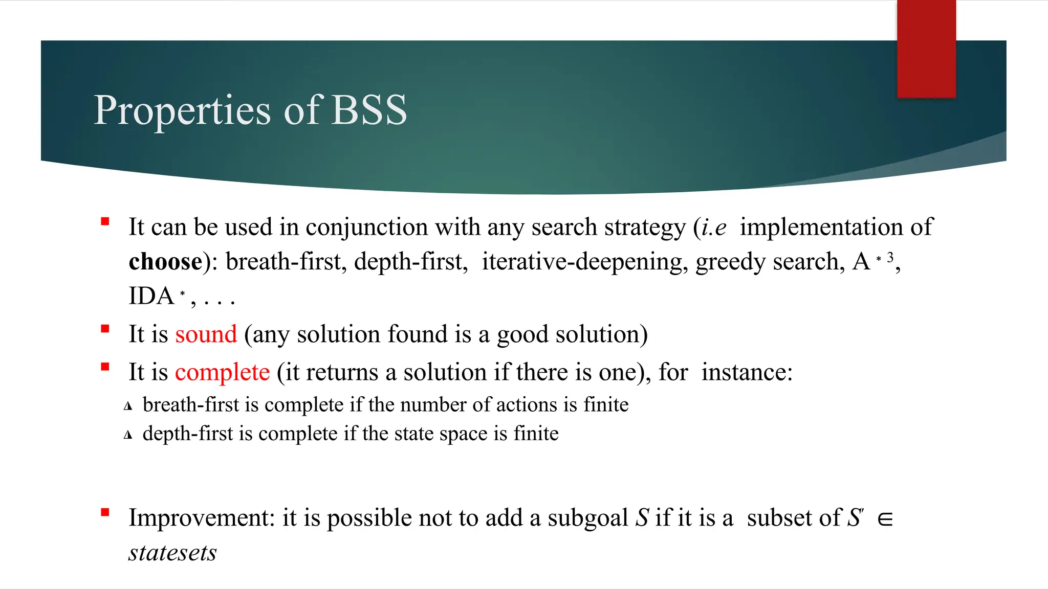 Properties of BSS
 It can be used in conjunction with any search strategy (i.e implementation of
choose): breath-first, depth-first, iterative-deepening, greedy search, A 3
∗ ,
IDA∗, . . .
 It is sound (any solution found is a good solution)
 It is complete (it returns a solution if there is one), for instance:
◮ breath-first is complete if the number of actions is finite
◮ depth-first is complete if the state space is finite
 Improvement: it is possible not to add a subgoal S if it is a subset of S′ ∈
statesets
 