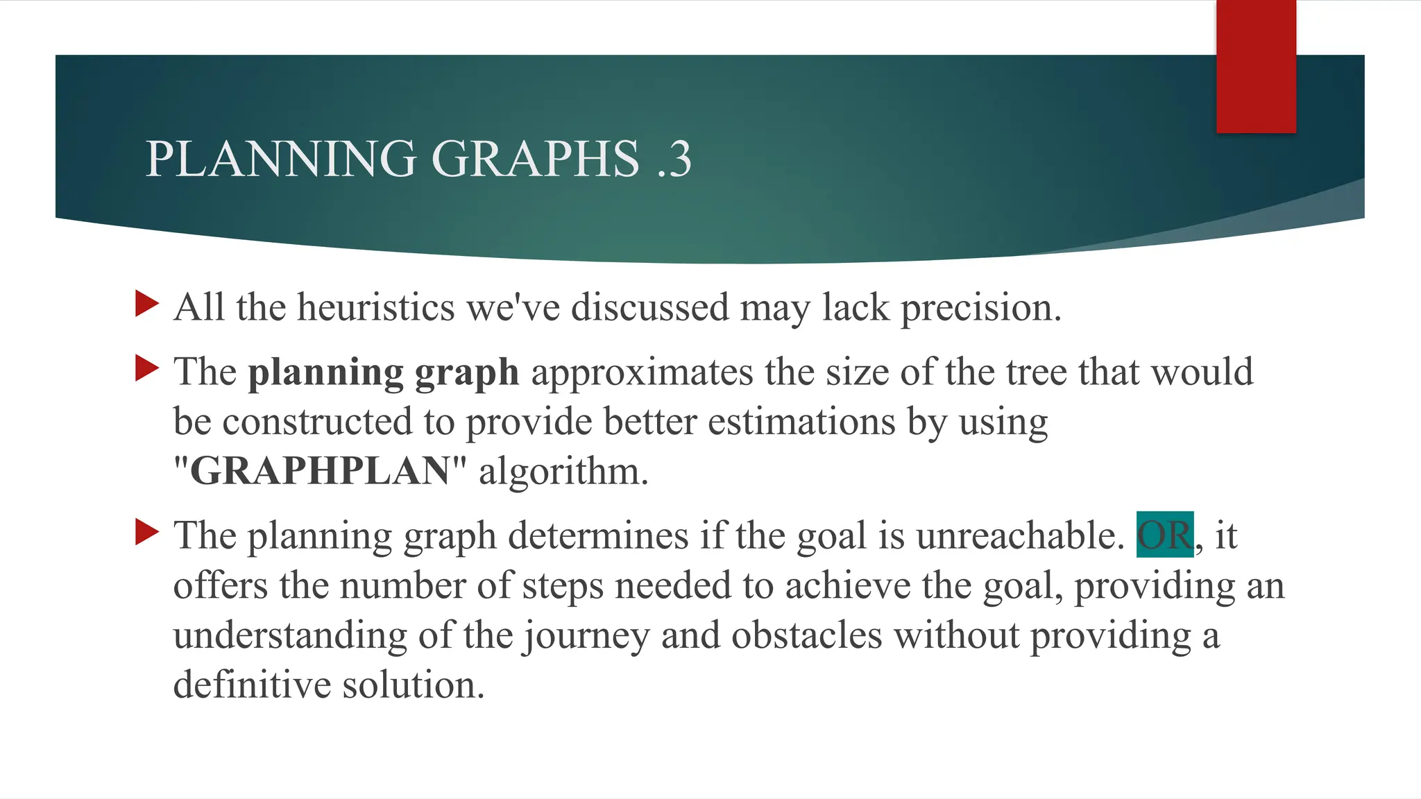 3
.
PLANNING GRAPHS
 All the heuristics we've discussed may lack precision.
 The planning graph approximates the size of the tree that would
be constructed to provide better estimations by using
"GRAPHPLAN" algorithm.
 The planning graph determines if the goal is unreachable. OR, it
offers the number of steps needed to achieve the goal, providing an
understanding of the journey and obstacles without providing a
definitive solution.
 