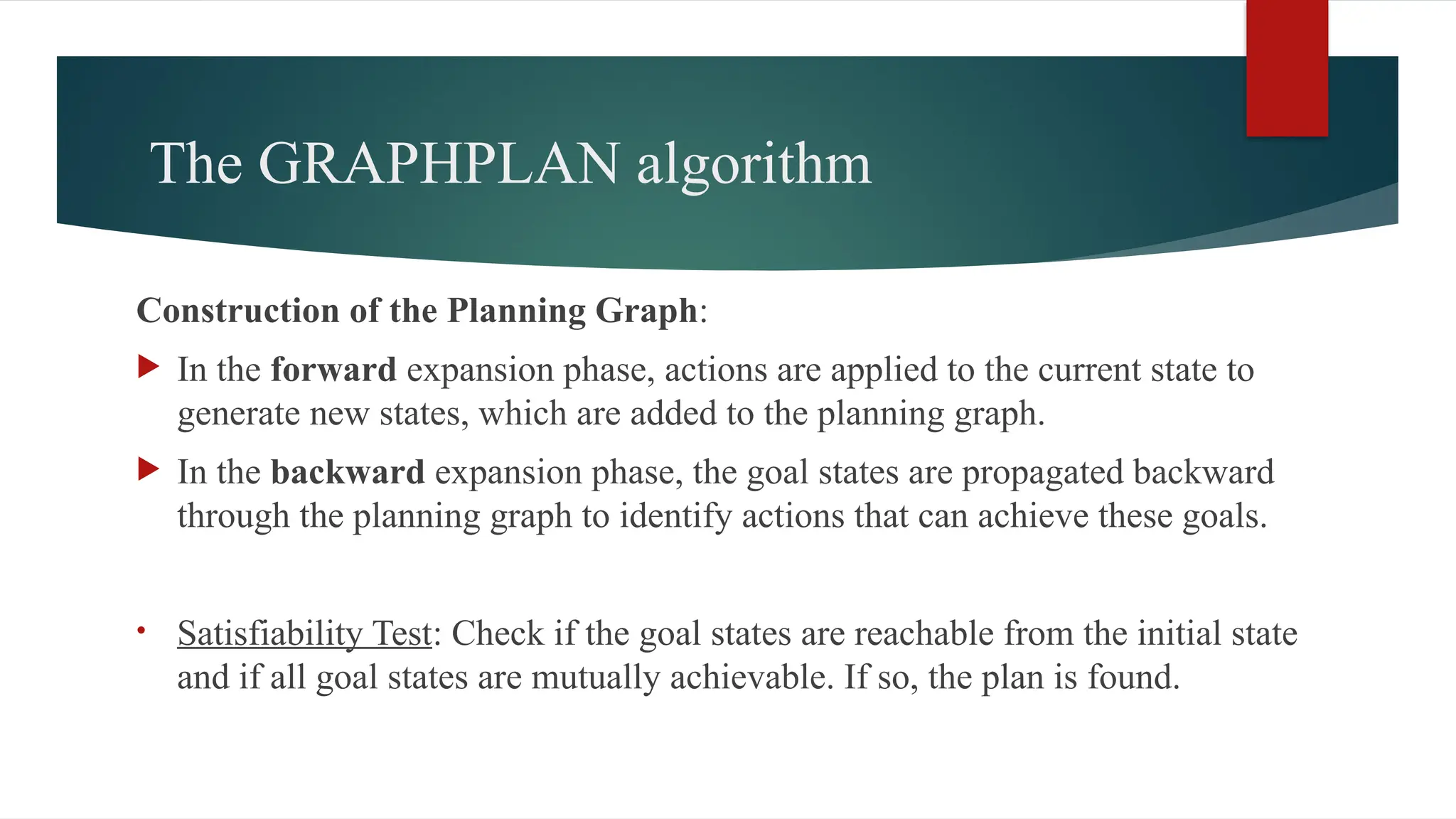 The GRAPHPLAN algorithm
Construction of the Planning Graph:
 In the forward expansion phase, actions are applied to the current state to
generate new states, which are added to the planning graph.
 In the backward expansion phase, the goal states are propagated backward
through the planning graph to identify actions that can achieve these goals.
• Satisfiability Test: Check if the goal states are reachable from the initial state
and if all goal states are mutually achievable. If so, the plan is found.
 