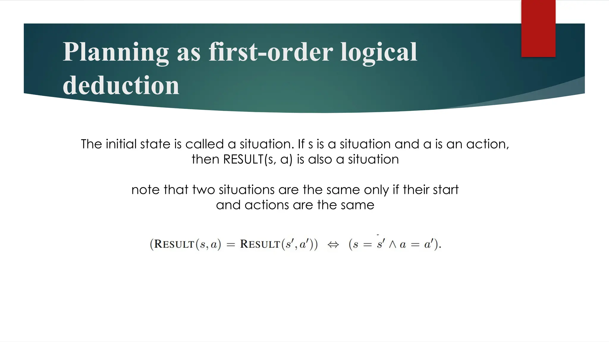 Planning as first-order logical
deduction
The initial state is called a situation. If s is a situation and a is an action,
then RESULT(s, a) is also a situation
note that two situations are the same only if their start
and actions are the same
 