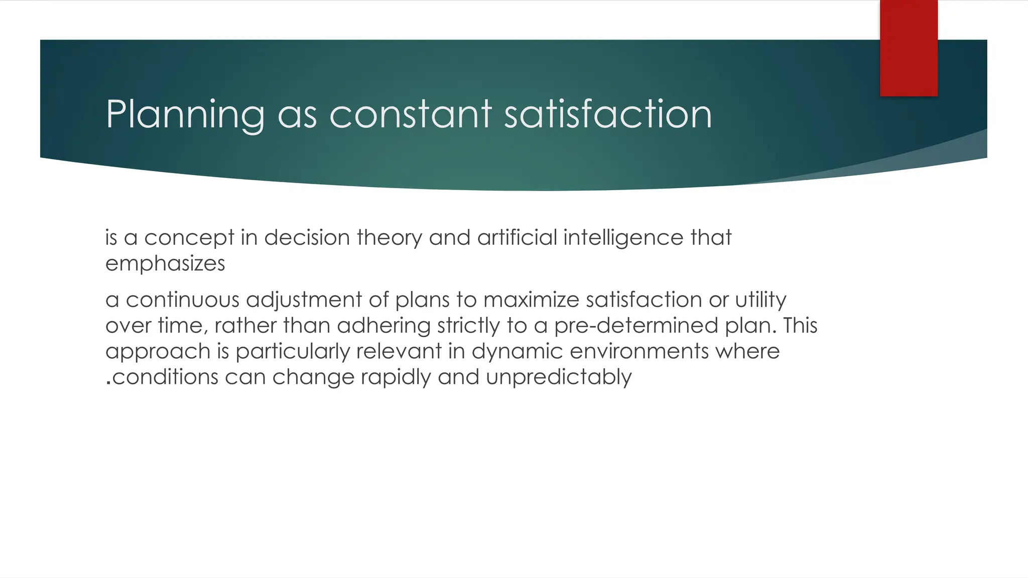 Planning as constant satisfaction
is a concept in decision theory and artificial intelligence that
emphasizes
a continuous adjustment of plans to maximize satisfaction or utility
over time, rather than adhering strictly to a pre-determined plan. This
approach is particularly relevant in dynamic environments where
conditions can change rapidly and unpredictably
.
 