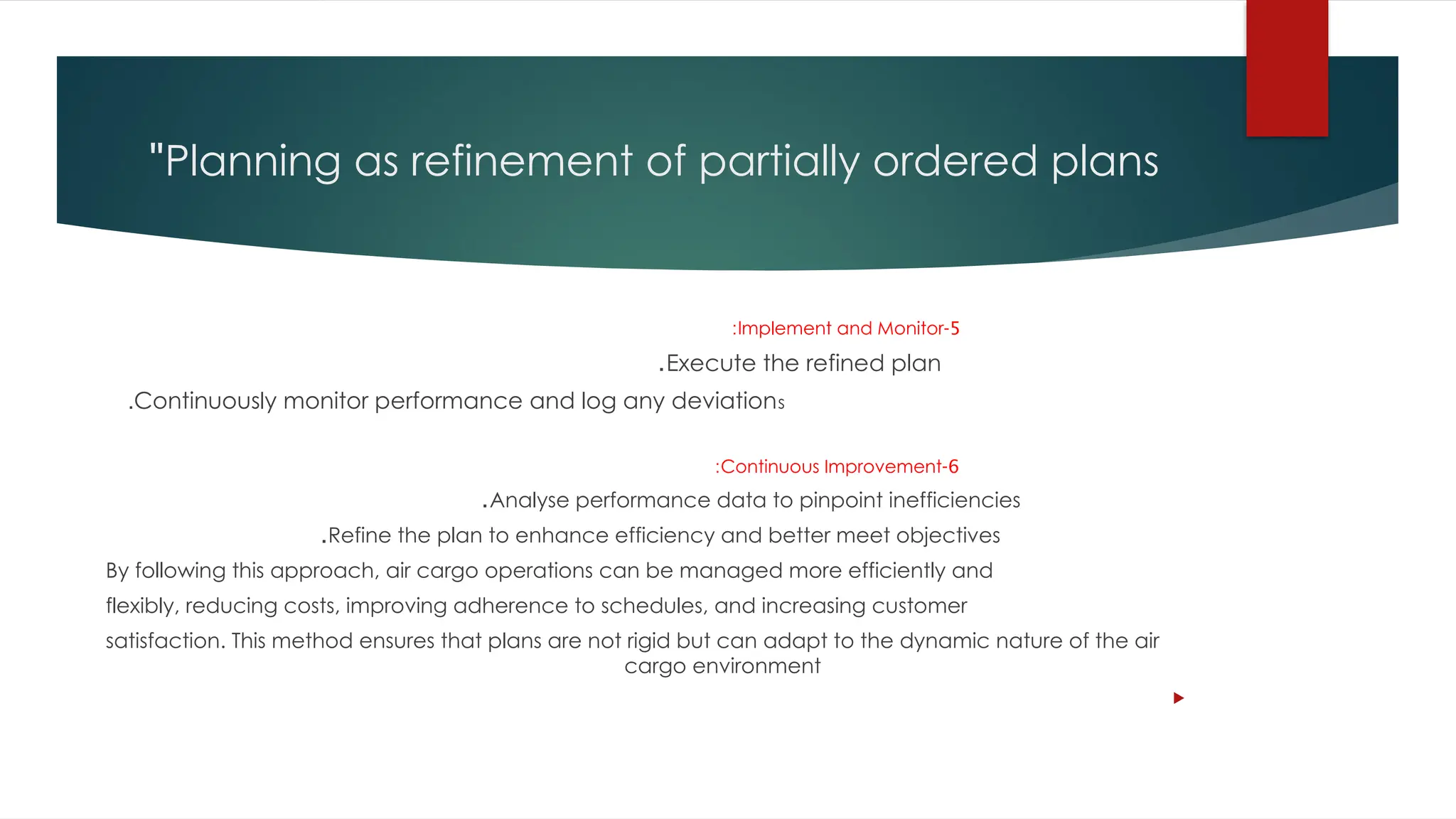 Planning as refinement of partially ordered plans
"
5
-
Implement and Monitor
:
Execute the refined plan
.
Continuously monitor performance and log any deviations
.
6
-
Continuous Improvement
:
Analyse performance data to pinpoint inefficiencies
.
Refine the plan to enhance efficiency and better meet objectives
.
By following this approach, air cargo operations can be managed more efficiently and
flexibly, reducing costs, improving adherence to schedules, and increasing customer
satisfaction. This method ensures that plans are not rigid but can adapt to the dynamic nature of the air
cargo environment

 