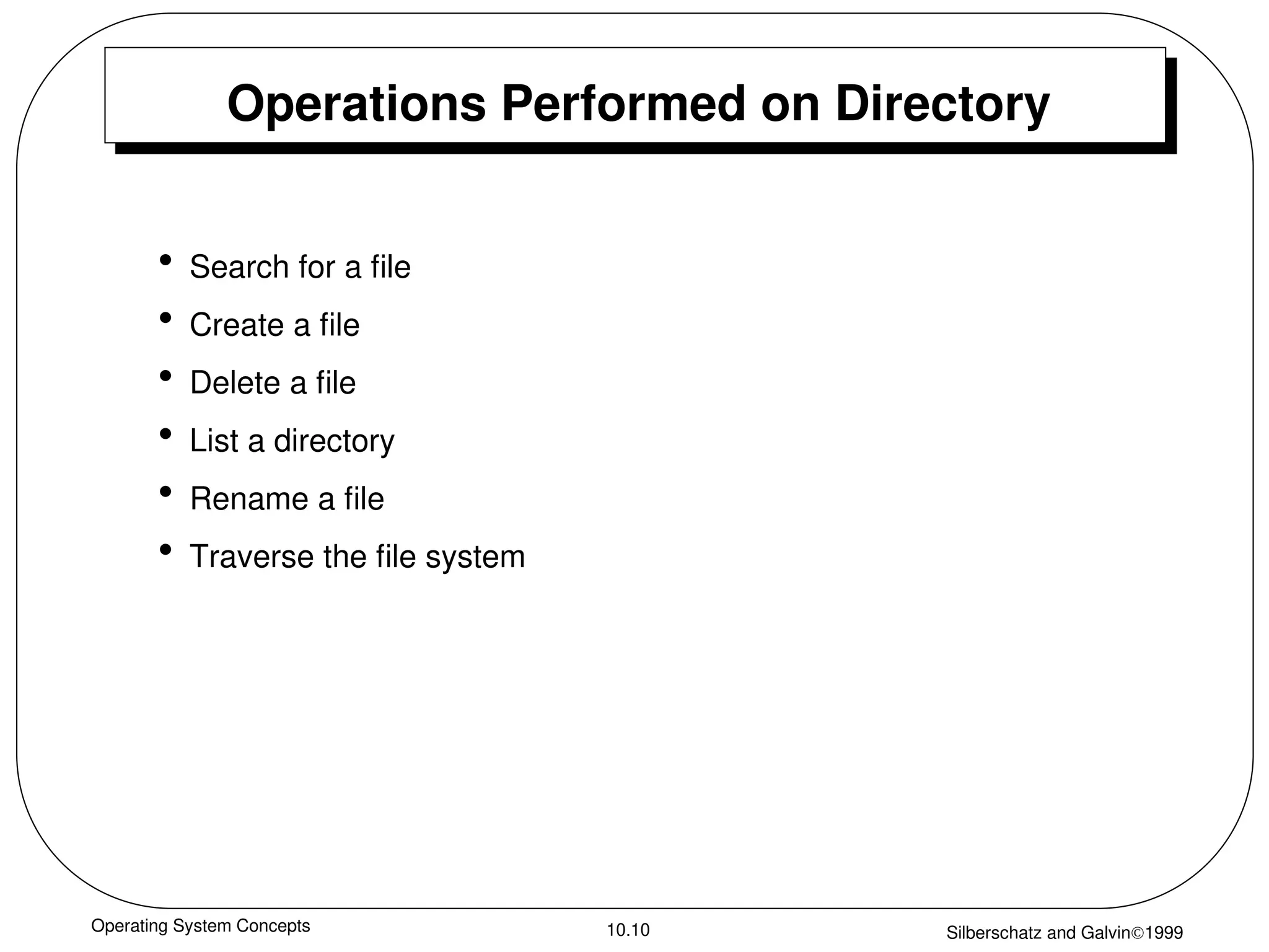 Operating System Concepts Silberschatz and Galvin1999
10.10
Operations Performed on Directory
• Search for a file
• Create a file
• Delete a file
• List a directory
• Rename a file
• Traverse the file system
 