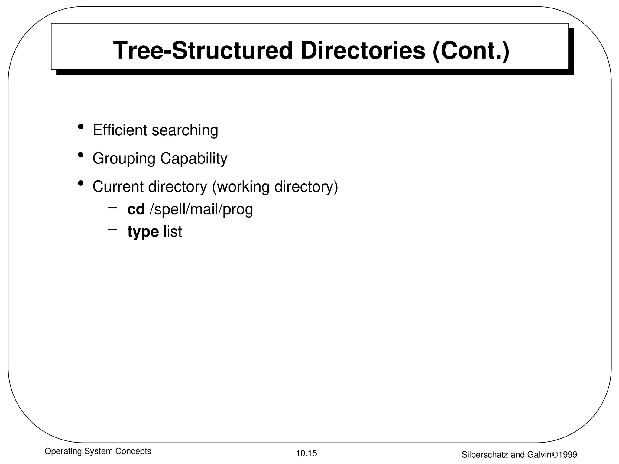 Operating System Concepts Silberschatz and Galvin1999
10.15
Tree-Structured Directories (Cont.)
• Efficient searching
• Grouping Capability
• Current directory (working directory)
– cd /spell/mail/prog
– type list
 