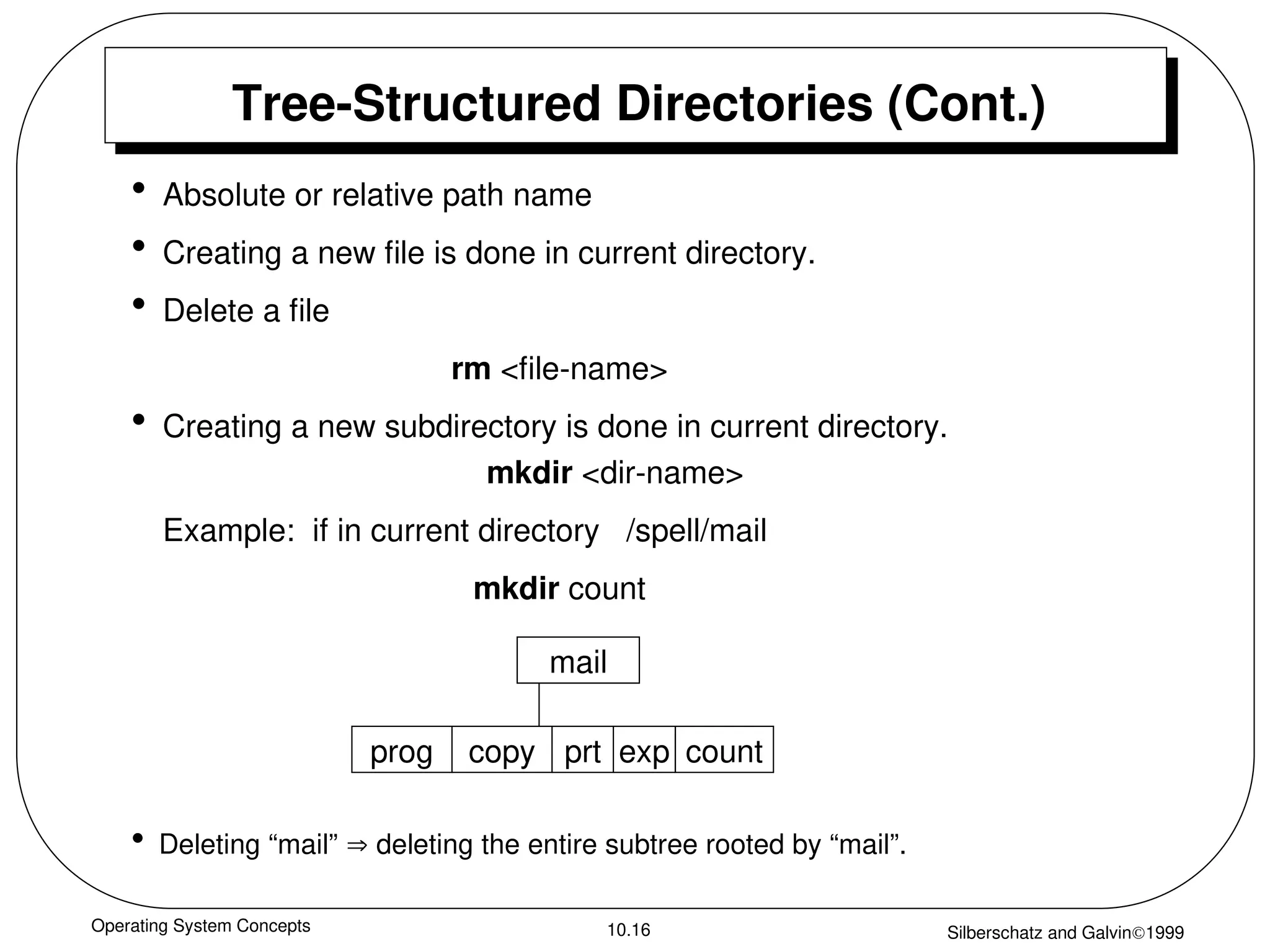Operating System Concepts Silberschatz and Galvin1999
10.16
Tree-Structured Directories (Cont.)
• Absolute or relative path name
• Creating a new file is done in current directory.
• Delete a file
rm <file-name>
• Creating a new subdirectory is done in current directory.
mkdir <dir-name>
Example: if in current directory /spell/mail
mkdir count
mail
prog copy prt exp count
• Deleting “mail”  deleting the entire subtree rooted by “mail”.
 