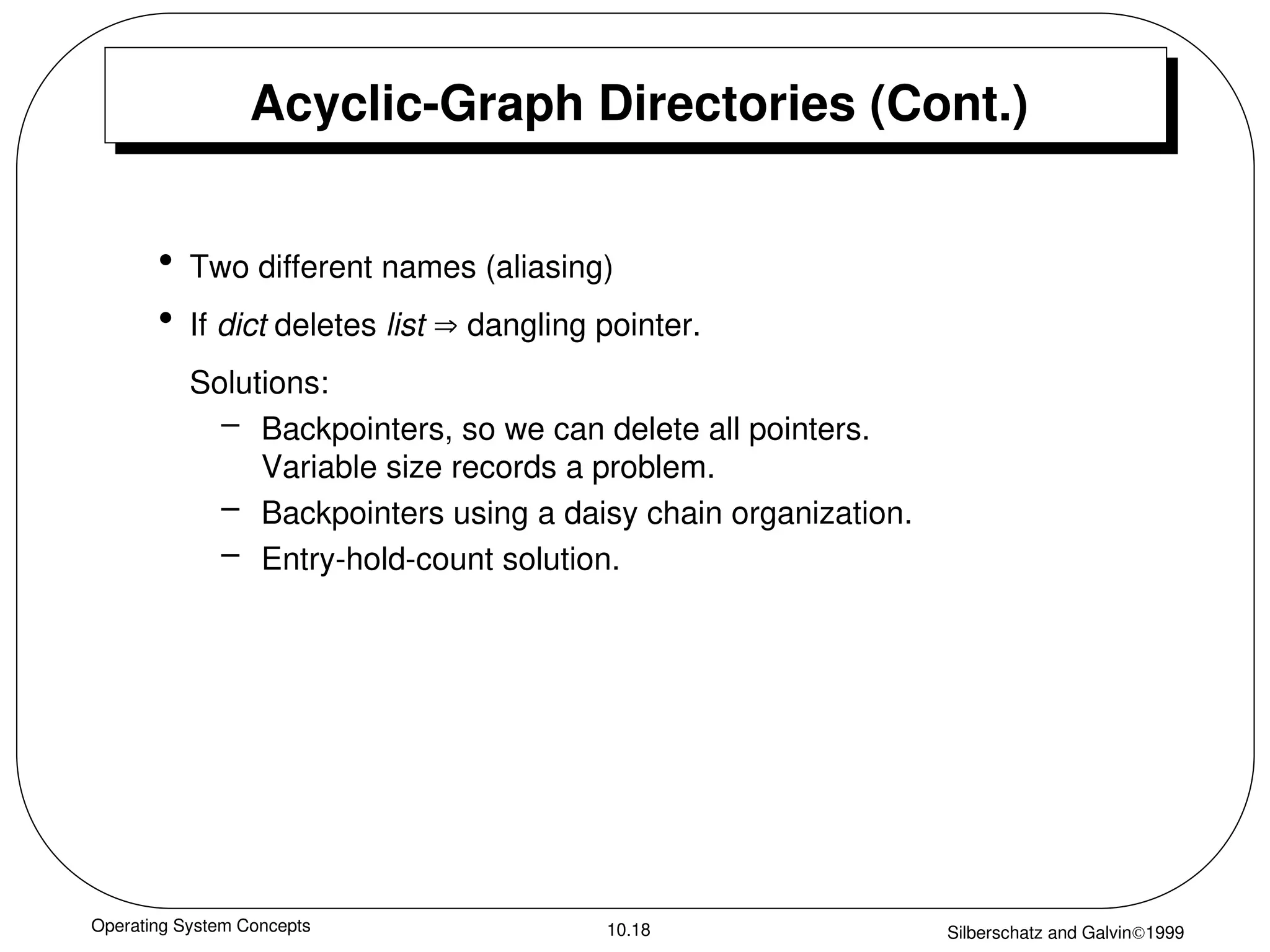 Operating System Concepts Silberschatz and Galvin1999
10.18
Acyclic-Graph Directories (Cont.)
• Two different names (aliasing)
• If dict deletes list  dangling pointer.
Solutions:
– Backpointers, so we can delete all pointers.
Variable size records a problem.
– Backpointers using a daisy chain organization.
– Entry-hold-count solution.
 