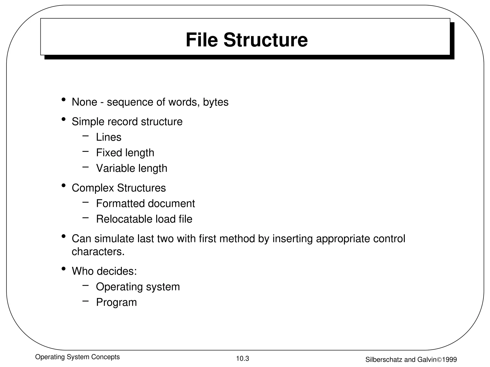 Operating System Concepts Silberschatz and Galvin1999
10.3
File Structure
• None - sequence of words, bytes
• Simple record structure
– Lines
– Fixed length
– Variable length
• Complex Structures
– Formatted document
– Relocatable load file
• Can simulate last two with first method by inserting appropriate control
characters.
• Who decides:
– Operating system
– Program
 