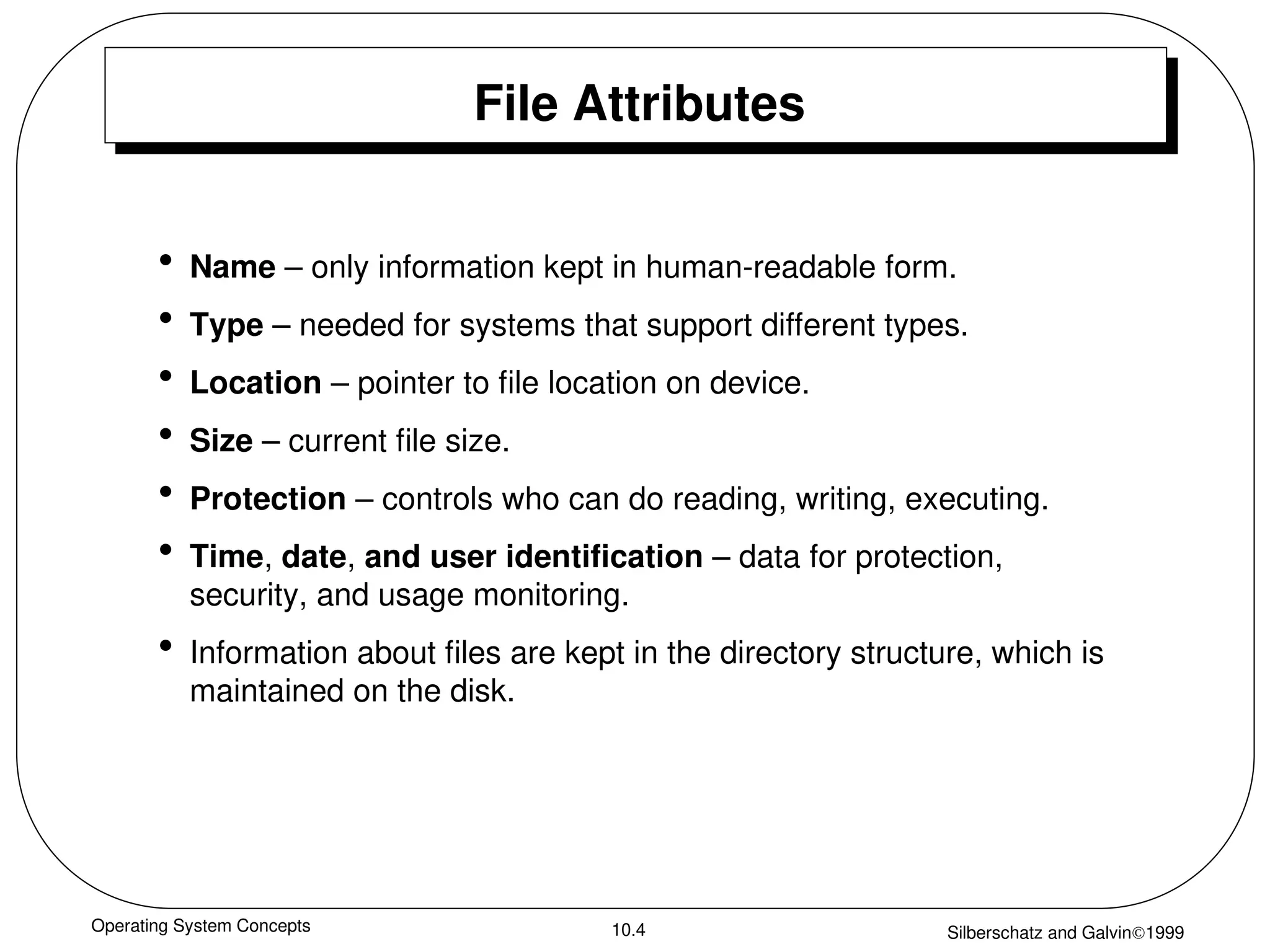 Operating System Concepts Silberschatz and Galvin1999
10.4
File Attributes
• Name – only information kept in human-readable form.
• Type – needed for systems that support different types.
• Location – pointer to file location on device.
• Size – current file size.
• Protection – controls who can do reading, writing, executing.
• Time, date, and user identification – data for protection,
security, and usage monitoring.
• Information about files are kept in the directory structure, which is
maintained on the disk.
 