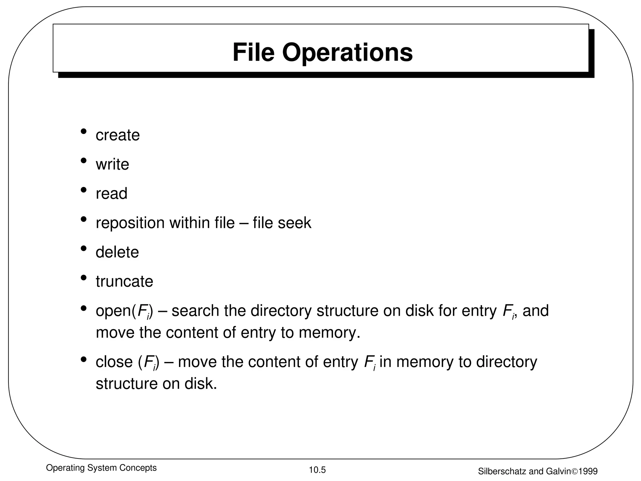Operating System Concepts Silberschatz and Galvin1999
10.5
File Operations
• create
• write
• read
• reposition within file – file seek
• delete
• truncate
• open(Fi) – search the directory structure on disk for entry Fi, and
move the content of entry to memory.
• close (Fi) – move the content of entry Fi in memory to directory
structure on disk.
 