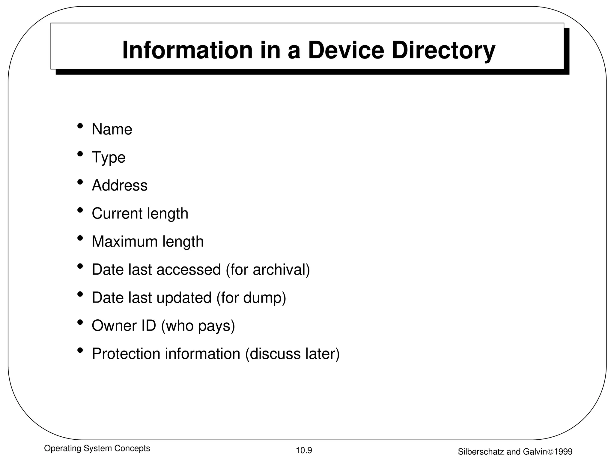 Operating System Concepts Silberschatz and Galvin1999
10.9
Information in a Device Directory
• Name
• Type
• Address
• Current length
• Maximum length
• Date last accessed (for archival)
• Date last updated (for dump)
• Owner ID (who pays)
• Protection information (discuss later)
 