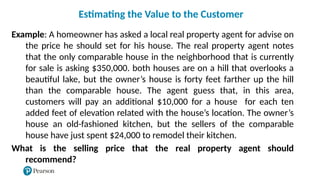 Example: A homeowner has asked a local real property agent for advise on
the price he should set for his house. The real property agent notes
that the only comparable house in the neighborhood that is currently
for sale is asking $350,000. both houses are on a hill that overlooks a
beautiful lake, but the owner’s house is forty feet farther up the hill
than the comparable house. The agent guess that, in this area,
customers will pay an additional $10,000 for a house for each ten
added feet of elevation related with the house’s location. The owner’s
house an old-fashioned kitchen, but the sellers of the comparable
house have just spent $24,000 to remodel their kitchen.
What is the selling price that the real property agent should
recommend?
Estimating the Value to the Customer
 