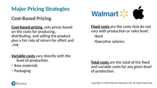 Copyright © 2018 Pearson Education Ltd. All Rights Reserved.
Major Pricing Strategies
Cost-Based Pricing
Cost-based pricing sets prices based
on the costs for producing,
distributing, and selling the product
plus a fair rate of return for effort and
risk
.
Fixed costs are the costs that do not
vary with production or sales level.
•Rent
•Executive salaries
Variable costs vary directly with the
level of production.
• Raw materials
• Packaging
Total costs are the total of the fixed
and variable costs for any given level
of production.
 