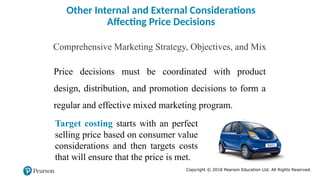 Copyright © 2018 Pearson Education Ltd. All Rights Reserved.
Other Internal and External Considerations
Affecting Price Decisions
Comprehensive Marketing Strategy, Objectives, and Mix
Price decisions must be coordinated with product
design, distribution, and promotion decisions to form a
regular and effective mixed marketing program.
Target costing starts with an perfect
selling price based on consumer value
considerations and then targets costs
that will ensure that the price is met.
 