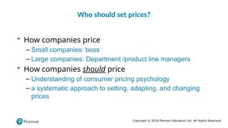 Copyright © 2018 Pearson Education Ltd. All Rights Reserved.
• How companies price
– Small companies: boss
– Large companies: Department /product line managers
• How companies should price
– Understanding of consumer pricing psychology
– a systematic approach to setting, adapting, and changing
prices
Who should set prices?
 