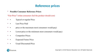 Copyright © 2018 Pearson Education Ltd. All Rights Reserved.
• Possible Consumer Reference Prices
“Fair Price” (what consumers feel the product should cost)
• • Typical or regular Price
• • Last Price Paid
• • price or the maximum most consumers would pay)
• • Lower-price or the minimum most consumers would pay)
• • Competitor Prices
• • Expected Future Price
• • Usual Discounted Price
Reference prices
 