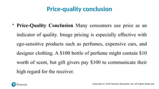 Copyright © 2018 Pearson Education Ltd. All Rights Reserved.
• Price-Quality Conclusion Many consumers use price as an
indicator of quality. Image pricing is especially effective with
ego-sensitive products such as perfumes, expensive cars, and
designer clothing. A $100 bottle of perfume might contain $10
worth of scent, but gift givers pay $100 to communicate their
high regard for the receiver.
Price-quality conclusion
 