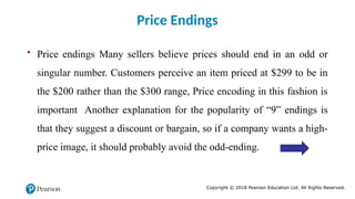 Copyright © 2018 Pearson Education Ltd. All Rights Reserved.
• Price endings Many sellers believe prices should end in an odd or
singular number. Customers perceive an item priced at $299 to be in
the $200 rather than the $300 range, Price encoding in this fashion is
important Another explanation for the popularity of “9” endings is
that they suggest a discount or bargain, so if a company wants a high-
price image, it should probably avoid the odd-ending.
Price Endings
 