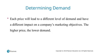 Copyright © 2018 Pearson Education Ltd. All Rights Reserved.
• Each price will lead to a different level of demand and have
a different impact on a company’s marketing objectives. The
higher price, the lower demand.
Determining Demand
 
