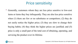 Copyright © 2018 Pearson Education Ltd. All Rights Reserved.
• Generally, customers whom they are less price sensitive to low-cost
items or items they buy infrequently. They are also less price sensitive
when (1) there are few or no substitutes or competitors; (2) they do
not easily notice the higher price; (3) they are slow to change their
buying habits; (4) they think the higher prices are justified; and (5)
price is only a small part of the total cost of obtaining, operating, and
servicing the product over its lifetime.
Price sensitivity
 