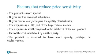 Copyright © 2018 Pearson Education Ltd. All Rights Reserved.
• The product is more special.
• Buyers are less aware of substitutes.
• Buyers cannot easily compare the quality of substitutes.
• The expenses is a little part of the buyer’s total income.
• The expenses is small compared to the total cost of the end product.
• Part of the cost is hold out by another party.
•The product is assumed to have more quality, prestige, or
exclusiveness.
Factors that reduce price sensitivity
 