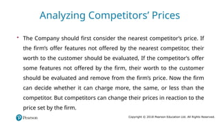 Copyright © 2018 Pearson Education Ltd. All Rights Reserved.
• The Company should first consider the nearest competitor’s price. If
the firm’s offer features not offered by the nearest competitor, their
worth to the customer should be evaluated, If the competitor’s offer
some features not offered by the firm, their worth to the customer
should be evaluated and remove from the firm’s price. Now the firm
can decide whether it can charge more, the same, or less than the
competitor. But competitors can change their prices in reaction to the
price set by the firm.
Analyzing Competitors’ Prices
 