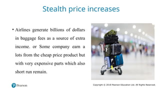 Copyright © 2018 Pearson Education Ltd. All Rights Reserved.
• Airlines generate billions of dollars
in baggage fees as a source of extra
income. or Some company earn a
lots from the cheap price product but
with very expensive parts which also
short run remain.
Stealth price increases
 