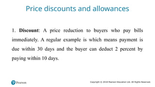 Copyright © 2018 Pearson Education Ltd. All Rights Reserved.
1. Discount: A price reduction to buyers who pay bills
immediately. A regular example is which means payment is
due within 30 days and the buyer can deduct 2 percent by
paying within 10 days.
Price discounts and allowances
 