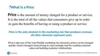 Copyright © 2018 Pearson Education Ltd. All Rights Reserved.
What Is a Price
?
Price is the amount of money charged for a product or service.
It is the total of all the values that consumers give up in order
to gain the benefits of having or using a product or service
.
Price is the only element in the marketing mix that produces revenue;
all other elements represent costs.
Price is also one of the most flexible marketing mix elements; prices can be changed
quickly. Smart managers treat pricing as a key strategic tool for creating customer
value and building customer relationships
.
 