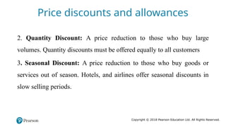 Copyright © 2018 Pearson Education Ltd. All Rights Reserved.
2. Quantity Discount: A price reduction to those who buy large
volumes. Quantity discounts must be offered equally to all customers
3. Seasonal Discount: A price reduction to those who buy goods or
services out of season. Hotels, and airlines offer seasonal discounts in
slow selling periods.
Price discounts and allowances
 