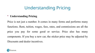 5
Understanding Pricing
• Understanding Pricing
Price is not just a number. It comes in many forms and performs many
functions. Rent, tuition, wages, fees, rates, and commissions are all the
price you pay for some good or service. Price also has many
components. If you buy a new car, the sticker price may be adjusted by
Discounts and dealer incentives.
 