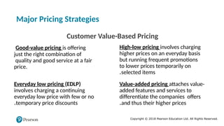 Copyright © 2018 Pearson Education Ltd. All Rights Reserved.
Major Pricing Strategies
Customer Value-Based Pricing
Good-value pricing is offering
just the right combination of
quality and good service at a fair
price.
Everyday low pricing (EDLP)
involves charging a continuing
everyday low price with few or no
temporary price discounts
.
High-low pricing involves charging
higher prices on an everyday basis
but running frequent promotions
to lower prices temporarily on
selected items
.
Value-added pricing attaches value-
added features and services to
differentiate the companies offers
and thus their higher prices
.
 