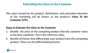 This value created by the product, distribution, and promotion elements
of the marketing will be known as the product’s Value To the
Customer (VTC).
Steps to Estimate the Value to the Customer
1. Identify the price of the competing product that the customer views
as the best substitute. This is the reference value.
2. Identify all factors that differentiate your product from this competing
product. These are the differentiating factors.
Estimating the Value to the Customer
 
