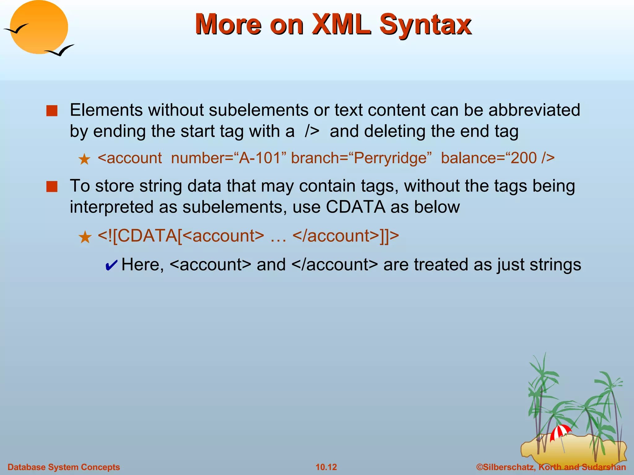 More on XML Syntax Elements without subelements or text content can be abbreviated by ending the start tag with a  />  and deleting the end tag <account  number=“A-101” branch=“Perryridge”  balance=“200 /> To store string data that may contain tags, without the tags being interpreted as subelements, use CDATA as below <![CDATA[<account> … </account>]]> Here, <account> and </account> are treated as just strings 