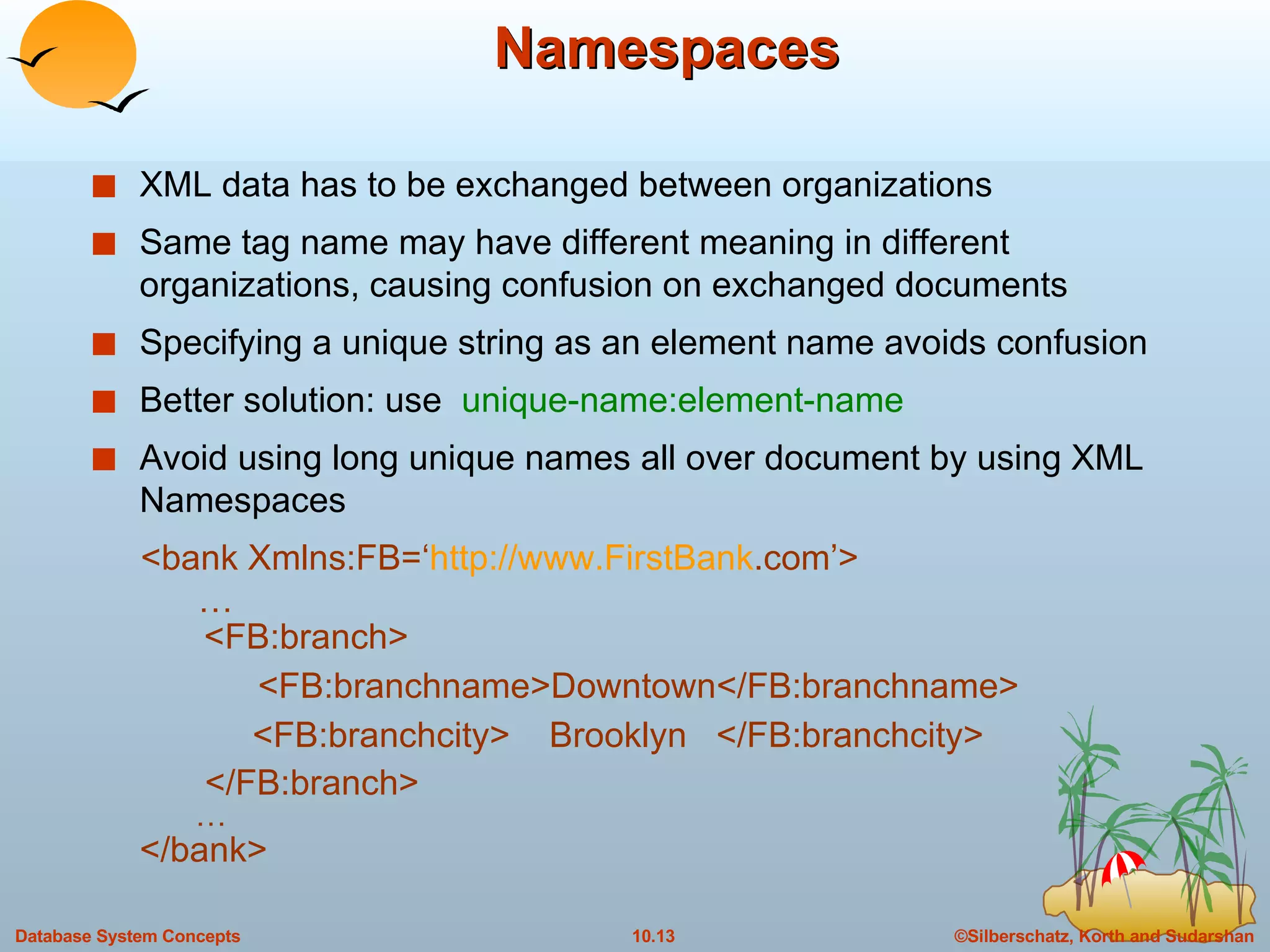 Namespaces XML data has to be exchanged between organizations Same tag name may have different meaning in different organizations, causing confusion on exchanged documents Specifying a unique string as an element name avoids confusion Better solution: use  unique-name:element-name Avoid using long unique names all over document by using XML Namespaces <bank Xmlns:FB=‘ http://www. FirstBank .com ’>   …   <FB:branch>   <FB:branchname>Downtown</FB:branchname>   <FB:branchcity>  Brooklyn  </FB:branchcity>   </FB:branch> … </bank> 