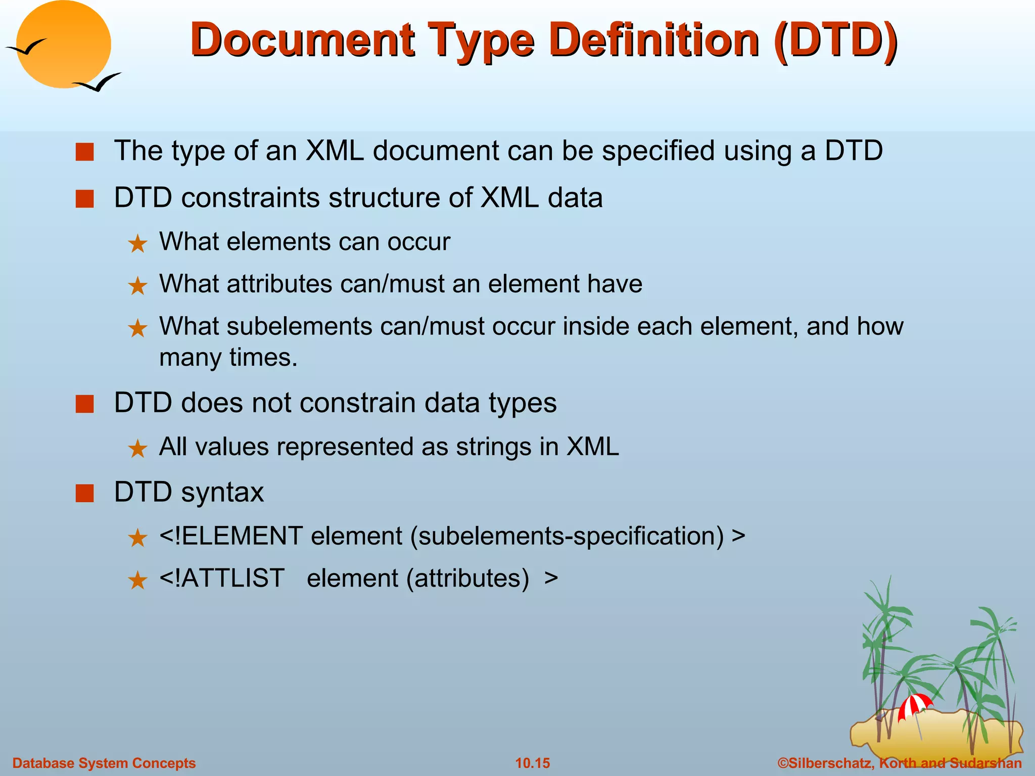 Document Type Definition (DTD) The type of an XML document can be specified using a DTD DTD constraints structure of XML data What elements can occur What attributes can/must an element have What subelements can/must occur inside each element, and how many times. DTD does not constrain data types All values represented as strings in XML DTD syntax <!ELEMENT element (subelements-specification) > <!ATTLIST  element (attributes)  > 