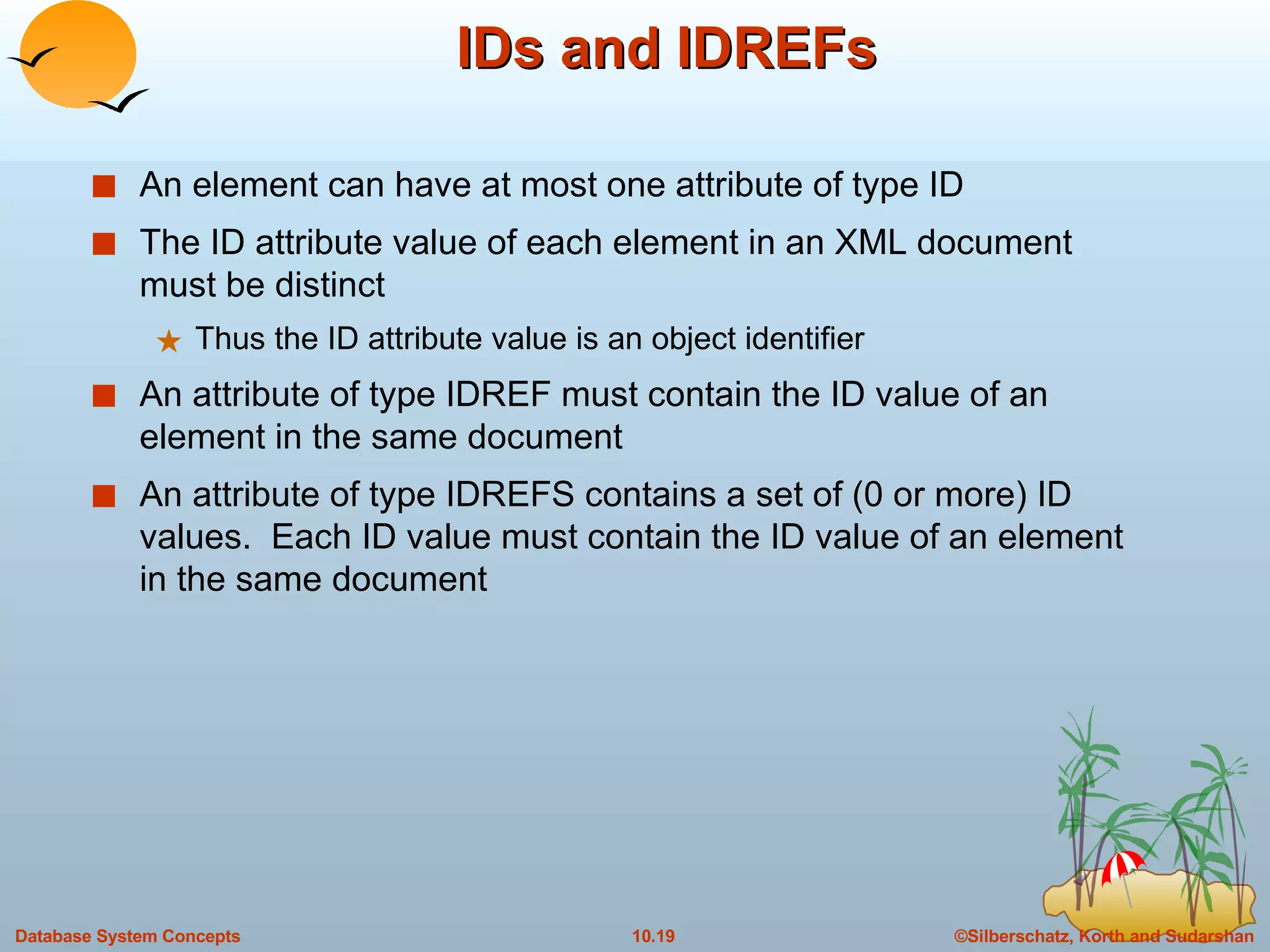 IDs and IDREFs An element can have at most one attribute of type ID The ID attribute value of each element in an XML document must be distinct Thus the ID attribute value is an object identifier An attribute of type IDREF must contain the ID value of an element in the same document An attribute of type IDREFS contains a set of (0 or more) ID values.  Each ID value must contain the ID value of an element in the same document 