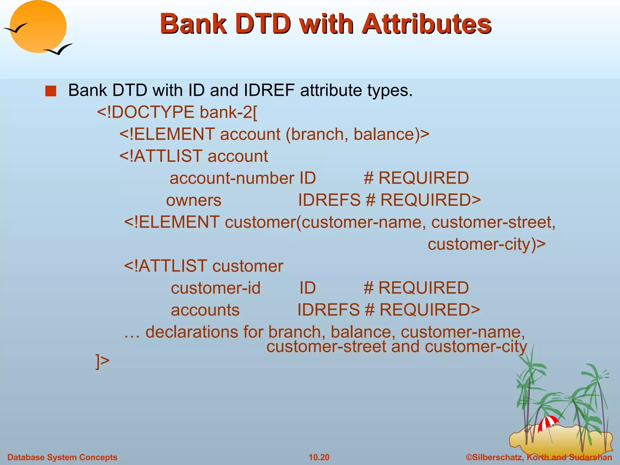 Bank DTD with Attributes Bank DTD with ID and IDREF attribute types.   <!DOCTYPE bank-2[   <!ELEMENT account (branch, balance)>   <!ATTLIST account account-number ID  # REQUIRED   owners  IDREFS # REQUIRED>   <!ELEMENT customer(customer-name, customer-street,  customer-city)>   <!ATTLIST customer   customer-id  ID  # REQUIRED   accounts  IDREFS # REQUIRED> …  declarations for branch, balance, customer-name,    customer-street and customer-city ]> 