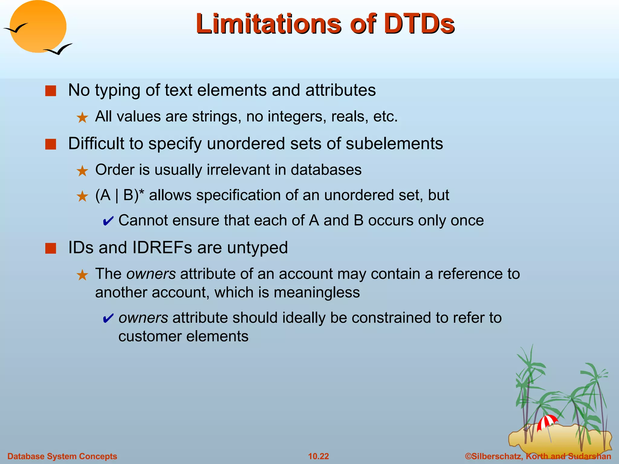 Limitations of DTDs No typing of text elements and attributes All values are strings, no integers, reals, etc. Difficult to specify unordered sets of subelements Order is usually irrelevant in databases (A | B)* allows specification of an unordered set, but Cannot ensure that each of A and B occurs only once IDs and IDREFs are untyped The  owners  attribute of an account may contain a reference to another account, which is meaningless owners  attribute should ideally be constrained to refer to customer elements 